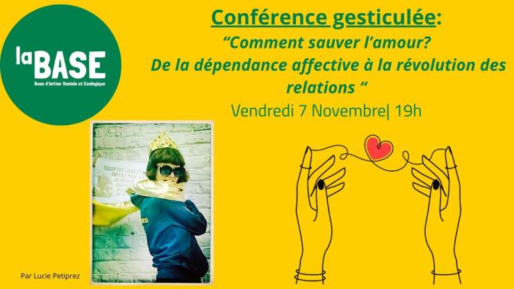en haut à gauche dans une bulle verte est écrit en blanc "La BASE". Le fond est jaune. En haut au centre et en vert est écrit "Conférence gesticulée: Comment sauver lamour? De la dépendance affective à la révolution des relations" En dessous est écrit "Vendredi 7 novembre à 19h". En bas à gauche il y a une photo de la conférencière portant une cape et en bas à droite il y a un dessin de deux mains qui tricotent un coeur. 